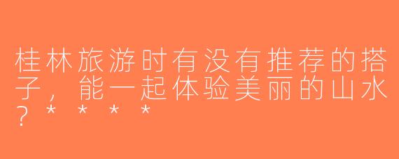 桂林旅游时有没有推荐的搭子，能一起体验美丽的山水？****