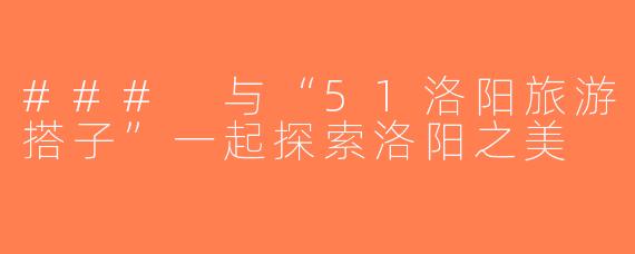 ### 与“51洛阳旅游搭子”一起探索洛阳之美