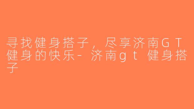 寻找健身搭子，尽享济南GT健身的快乐-济南gt健身搭子