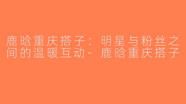鹿晗重庆搭子：明星与粉丝之间的温暖互动-鹿晗重庆搭子