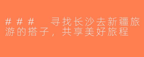 ### 寻找长沙去新疆旅游的搭子，共享美好旅程