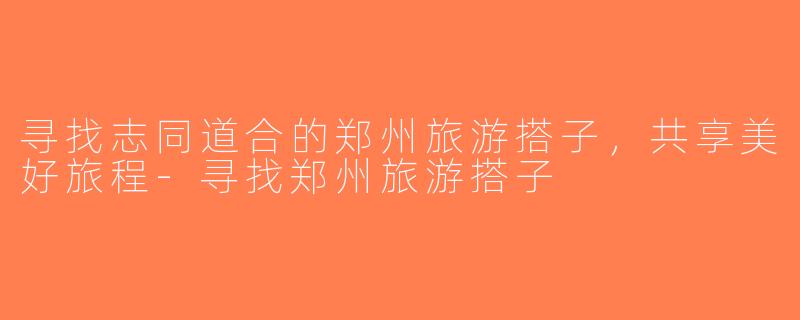 寻找志同道合的郑州旅游搭子，共享美好旅程-寻找郑州旅游搭子