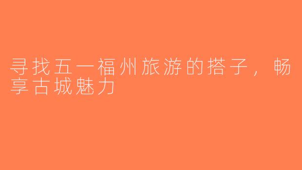 寻找五一福州旅游的搭子，畅享古城魅力