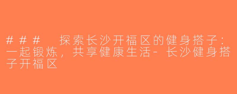### 探索长沙开福区的健身搭子：一起锻炼，共享健康生活-长沙健身搭子开福区