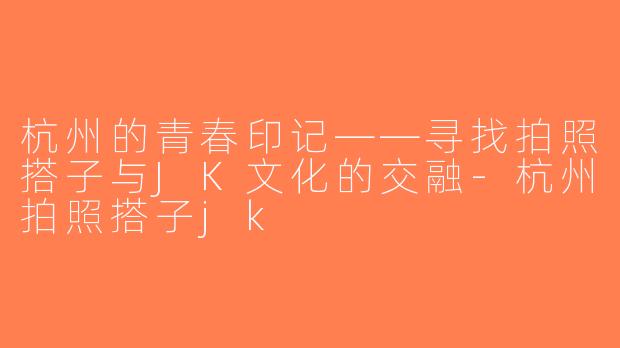 杭州的青春印记——寻找拍照搭子与JK文化的交融-杭州拍照搭子jk