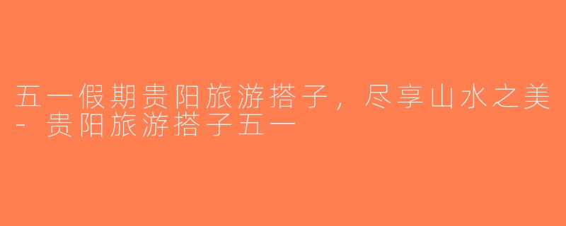 五一假期贵阳旅游搭子，尽享山水之美-贵阳旅游搭子五一
