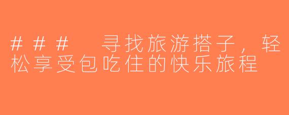 ### 寻找旅游搭子，轻松享受包吃住的快乐旅程