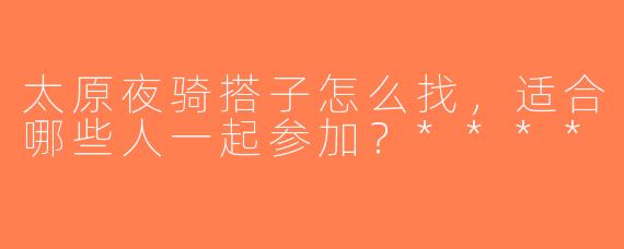 太原夜骑搭子怎么找，适合哪些人一起参加？****