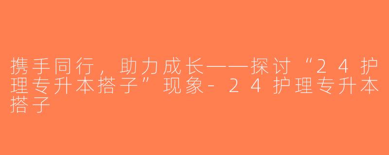 携手同行，助力成长——探讨“24护理专升本搭子”现象-24护理专升本搭子