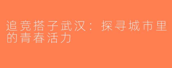 追竞搭子武汉：探寻城市里的青春活力