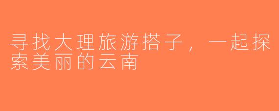 寻找大理旅游搭子，一起探索美丽的云南