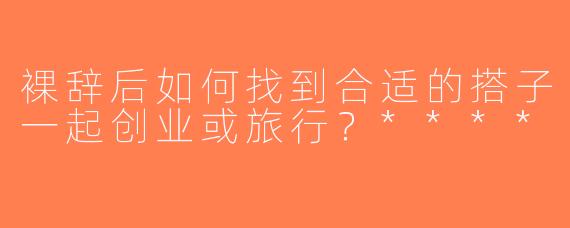 裸辞后如何找到合适的搭子一起创业或旅行？****