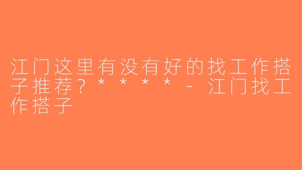 江门这里有没有好的找工作搭子推荐？****-江门找工作搭子