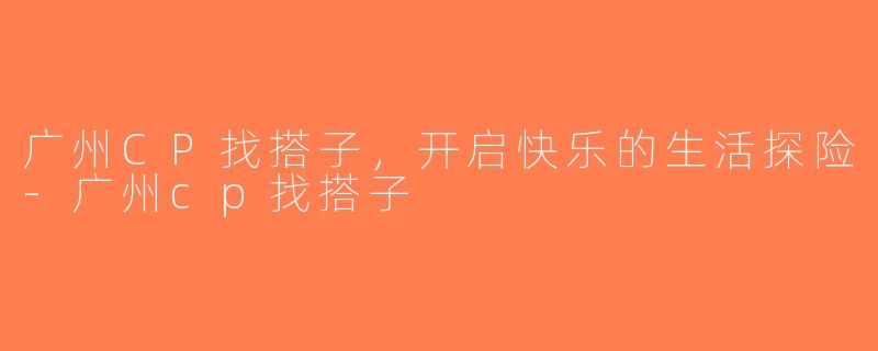 广州CP找搭子，开启快乐的生活探险-广州cp找搭子