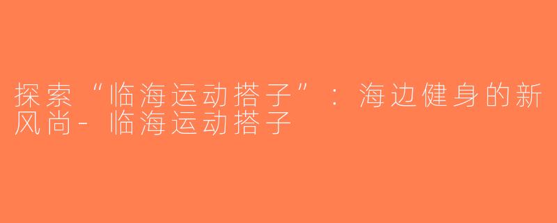 探索“临海运动搭子”：海边健身的新风尚-临海运动搭子