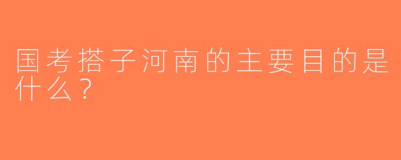 国考搭子河南的主要目的是什么？