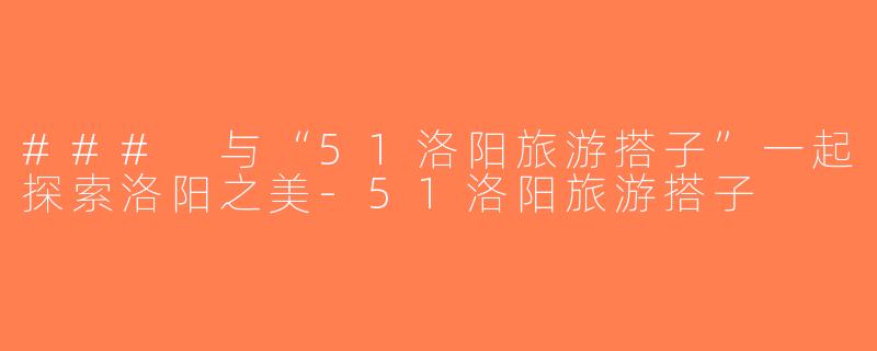 ### 与“51洛阳旅游搭子”一起探索洛阳之美-51洛阳旅游搭子