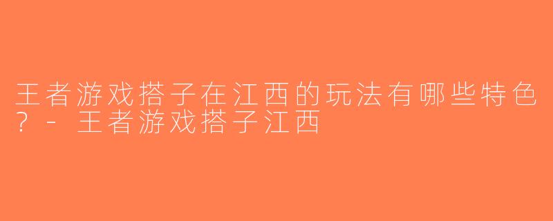 王者游戏搭子在江西的玩法有哪些特色？-王者游戏搭子江西
