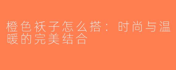 橙色袄子怎么搭：时尚与温暖的完美结合