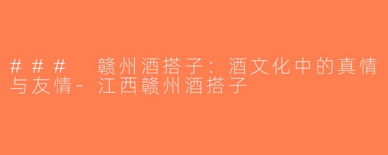 ### 赣州酒搭子：酒文化中的真情与友情-江西赣州酒搭子