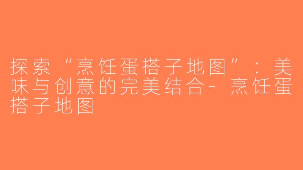 探索“烹饪蛋搭子地图”：美味与创意的完美结合-烹饪蛋搭子地图