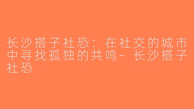 长沙搭子社恐：在社交的城市中寻找孤独的共鸣-长沙搭子社恐