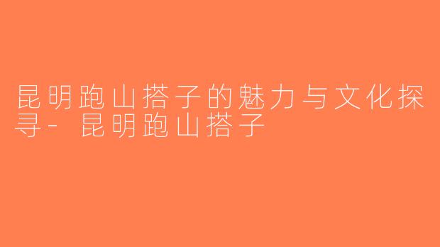 昆明跑山搭子的魅力与文化探寻-昆明跑山搭子