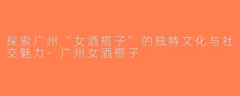 探索广州“女酒搭子”的独特文化与社交魅力-广州女酒搭子
