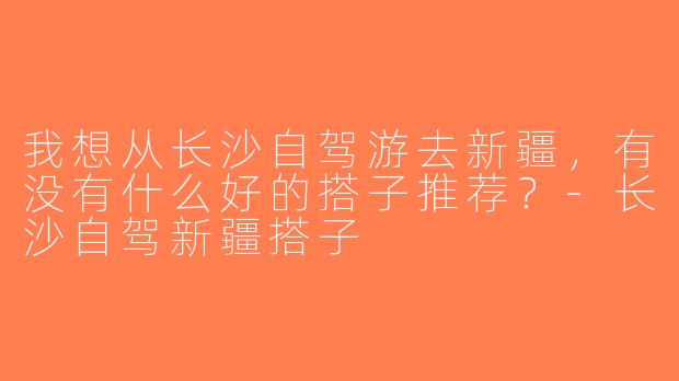 我想从长沙自驾游去新疆，有没有什么好的搭子推荐？-长沙自驾新疆搭子