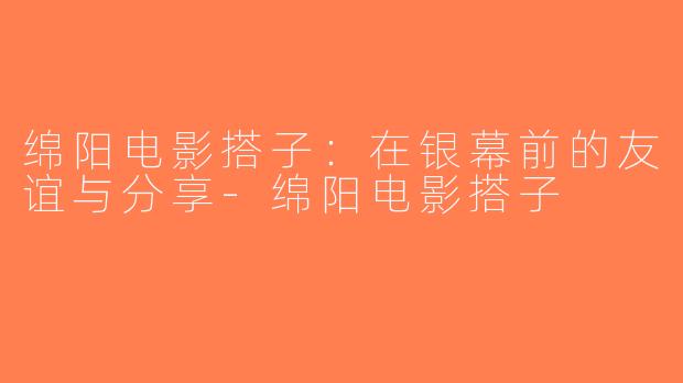 绵阳电影搭子：在银幕前的友谊与分享-绵阳电影搭子