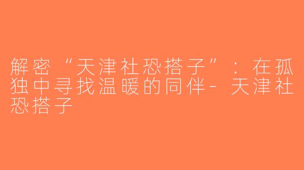 解密“天津社恐搭子”：在孤独中寻找温暖的同伴-天津社恐搭子