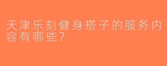 天津乐刻健身搭子的服务内容有哪些？