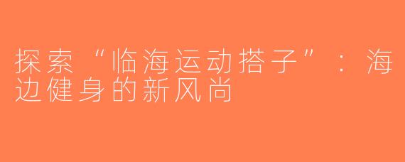 探索“临海运动搭子”：海边健身的新风尚