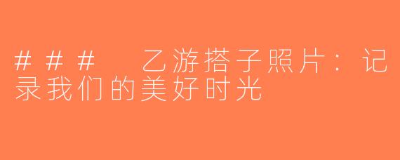 ### 乙游搭子照片：记录我们的美好时光