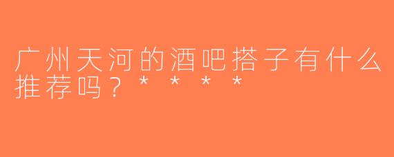 广州天河的酒吧搭子有什么推荐吗？****