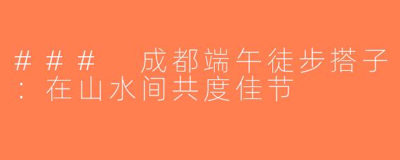 ### 成都端午徒步搭子：在山水间共度佳节