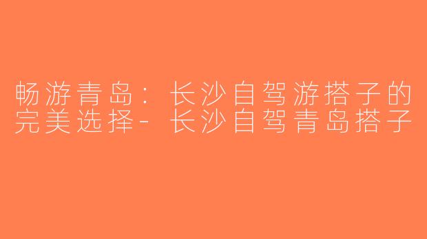 畅游青岛：长沙自驾游搭子的完美选择-长沙自驾青岛搭子