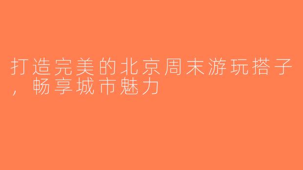 打造完美的北京周末游玩搭子，畅享城市魅力