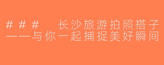 ### 长沙旅游拍照搭子——与你一起捕捉美好瞬间