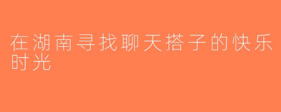 在湖南寻找聊天搭子的快乐时光