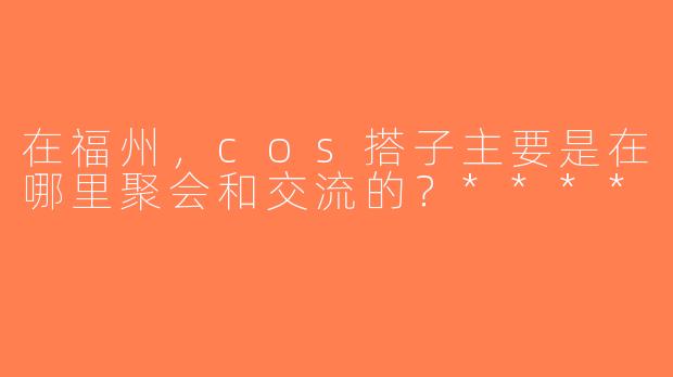 在福州，cos搭子主要是在哪里聚会和交流的？****