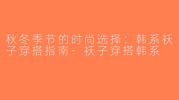 秋冬季节的时尚选择：韩系袄子穿搭指南-袄子穿搭韩系