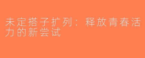 未定搭子扩列：释放青春活力的新尝试