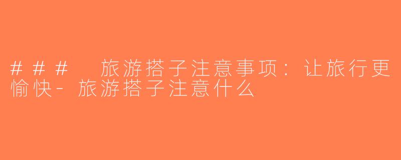 ### 旅游搭子注意事项：让旅行更愉快-旅游搭子注意什么