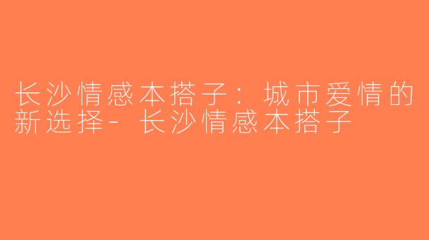 长沙情感本搭子：城市爱情的新选择-长沙情感本搭子