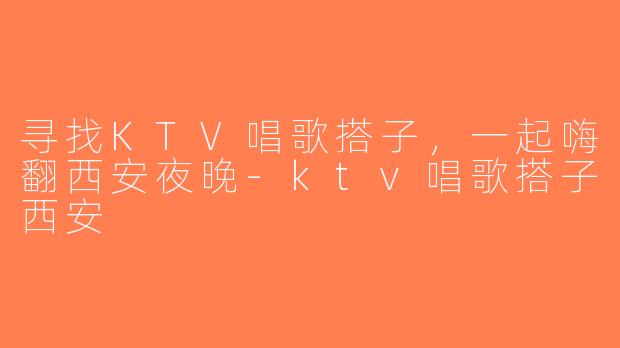 寻找KTV唱歌搭子，一起嗨翻西安夜晚-ktv唱歌搭子西安