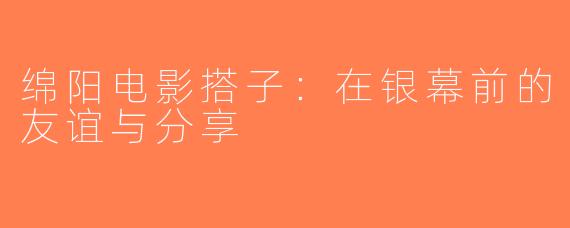 绵阳电影搭子：在银幕前的友谊与分享