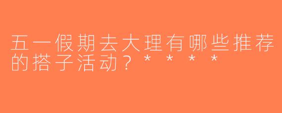 五一假期去大理有哪些推荐的搭子活动？****