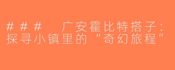 ### 广安霍比特搭子：探寻小镇里的“奇幻旅程”