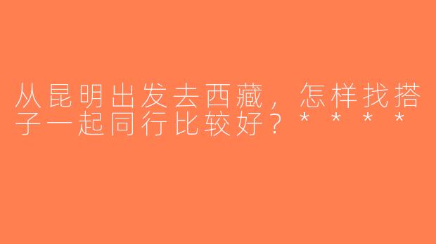 从昆明出发去西藏，怎样找搭子一起同行比较好？****